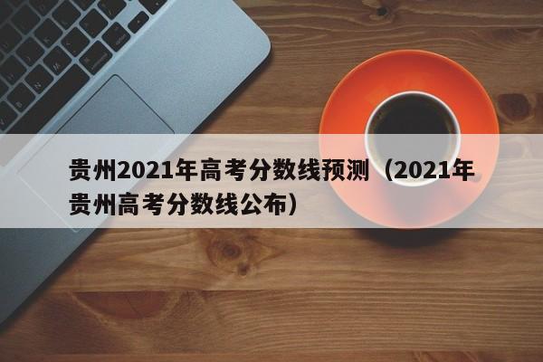贵州2021年高考分数线预测（2021年贵州高考分数线公布）