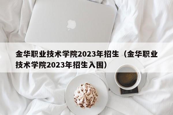 金华职业技术学院2023年招生（金华职业技术学院2023年招生入围）