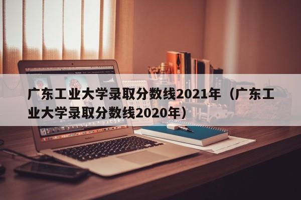 广东工业大学录取分数线2021年（广东工业大学录取分数线2020年）