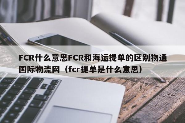 FCR什么意思FCR和海运提单的区别物通国际物流网（fcr提单是什么意思）